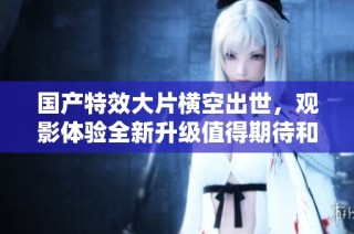 国产特效大片横空出世，观影体验全新升级值得期待和品味