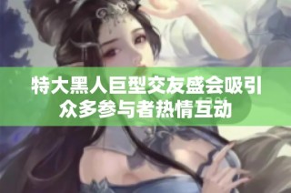 特大黑人巨型交友盛会吸引众多参与者热情互动