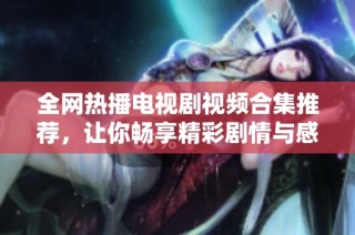 全网热播电视剧视频合集推荐，让你畅享精彩剧情与感人瞬间