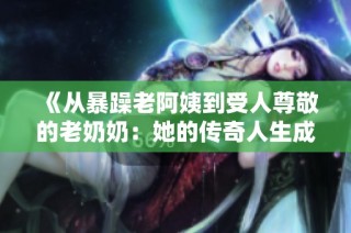 《从暴躁老阿姨到受人尊敬的老奶奶：她的传奇人生成就与辉煌荣誉》