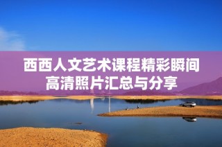 西西人文艺术课程精彩瞬间高清照片汇总与分享