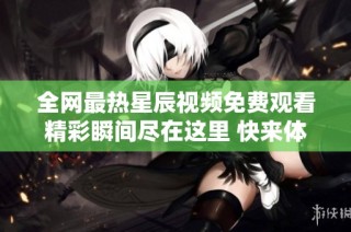 全网最热星辰视频免费观看精彩瞬间尽在这里 快来体验吧