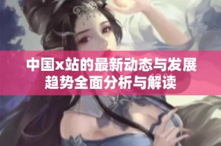 中国x站的最新动态与发展趋势全面分析与解读