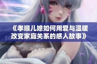 《孝顺儿媳如何用爱与温暖改变家庭关系的感人故事》