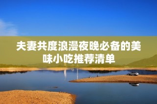 夫妻共度浪漫夜晚必备的美味小吃推荐清单