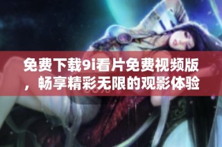 免费下载9i看片免费视频版，畅享精彩无限的观影体验