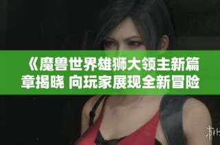 《魔兽世界雄狮大领主新篇章揭晓 向玩家展现全新冒险体验》