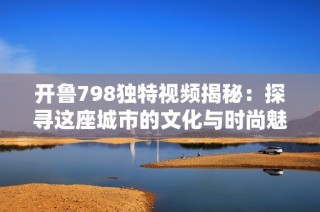 开鲁798独特视频揭秘：探寻这座城市的文化与时尚魅力