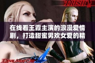 在线看王霞主演的浪漫爱情剧，打造甜蜜男欢女爱的精彩故事