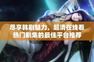 尽享韩剧魅力，超清在线看热门剧集的最佳平台推荐