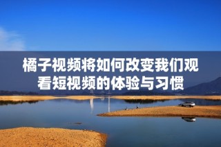 橘子视频将如何改变我们观看短视频的体验与习惯