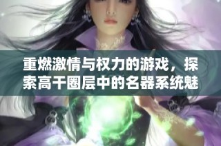 重燃激情与权力的游戏，探索高干圈层中的名器系统魅力