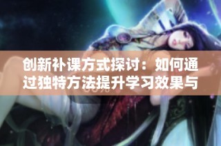 创新补课方式探讨：如何通过独特方法提升学习效果与学生参与度