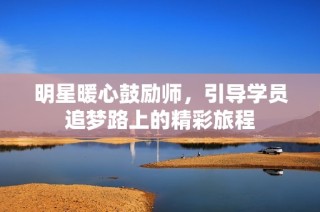 明星暖心鼓励师，引导学员追梦路上的精彩旅程