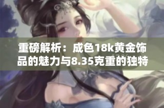 重磅解析：成色18k黄金饰品的魅力与8.35克重的独特价值