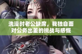 洗澡时老公缺席，我独自面对公务出差的挑战与感慨