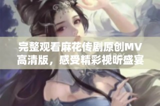 完整观看麻花传剧原创MV高清版，感受精彩视听盛宴尽在其中