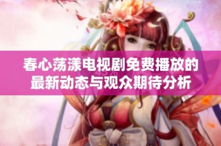 春心荡漾电视剧免费播放的最新动态与观众期待分析