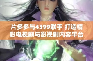 片多多与4399联手 打造精彩电视剧与影视剧内容平台新体验