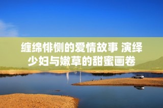 缠绵悱恻的爱情故事 演绎少妇与嫩草的甜蜜画卷