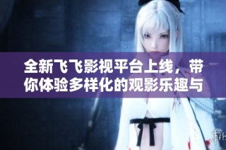 全新飞飞影视平台上线，带你体验多样化的观影乐趣与精彩内容