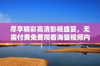 尽享精彩高清影视盛宴，无需付费免费观看海量视频内容