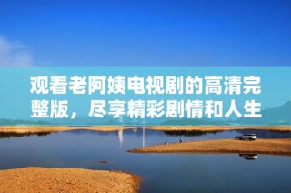 观看老阿姨电视剧的高清完整版，尽享精彩剧情和人生启示
