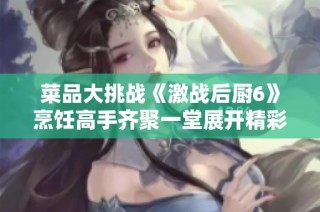 菜品大挑战《激战后厨6》烹饪高手齐聚一堂展开精彩对决