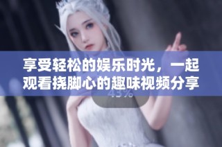 享受轻松的娱乐时光，一起观看挠脚心的趣味视频分享吧