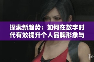 探索新趋势：如何在数字时代有效提升个人品牌形象与影响力