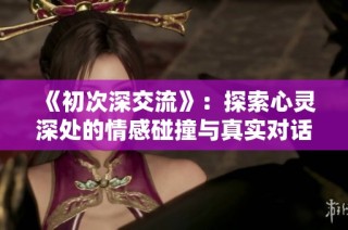 《初次深交流》：探索心灵深处的情感碰撞与真实对话之旅