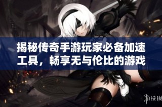 揭秘传奇手游玩家必备加速工具，畅享无与伦比的游戏快感