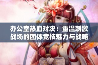 办公室热血对决：重温刺激战场的团体竞技魅力与战略智慧
