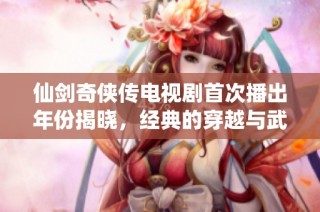 仙剑奇侠传电视剧首次播出年份揭晓，经典的穿越与武侠故事何时问世