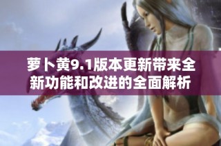 萝卜黄9.1版本更新带来全新功能和改进的全面解析