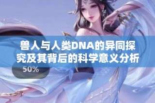 兽人与人类DNA的异同探究及其背后的科学意义分析