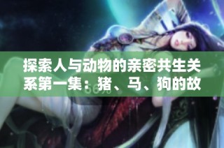 探索人与动物的亲密共生关系第一集：猪、马、狗的故事与启示