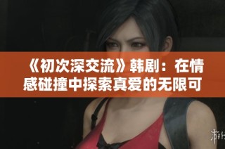 《初次深交流》韩剧：在情感碰撞中探索真爱的无限可能与温暖瞬间
