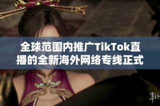 全球范围内推广TikTok直播的全新海外网络专线正式上线
