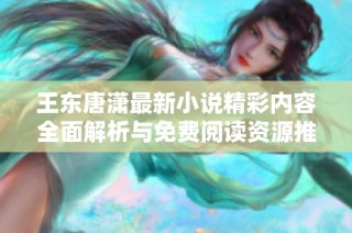 王东唐潇最新小说精彩内容全面解析与免费阅读资源推荐