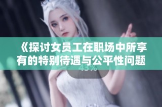 《探讨女员工在职场中所享有的特别待遇与公平性问题》