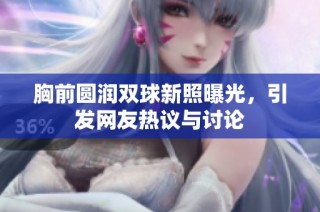 胸前圆润双球新照曝光，引发网友热议与讨论
