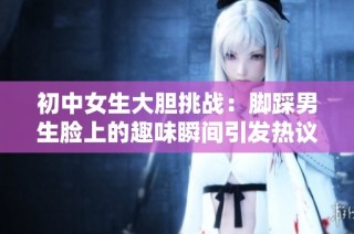 初中女生大胆挑战：脚踩男生脸上的趣味瞬间引发热议