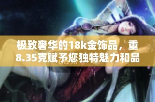 极致奢华的18k金饰品，重8.35克赋予您独特魅力和品味