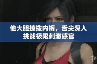 他大胆撩拨内裤，舌尖深入挑战极限刺激感官