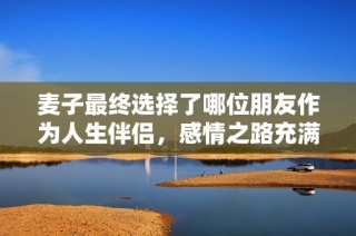 麦子最终选择了哪位朋友作为人生伴侣，感情之路充满波折与温馨时刻