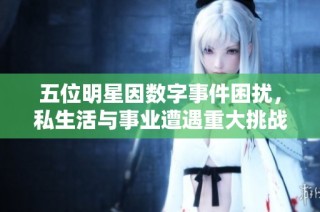 五位明星因数字事件困扰，私生活与事业遭遇重大挑战