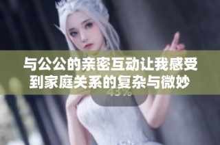 与公公的亲密互动让我感受到家庭关系的复杂与微妙