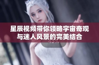 星辰视频带你领略宇宙奇观与迷人风景的完美结合
