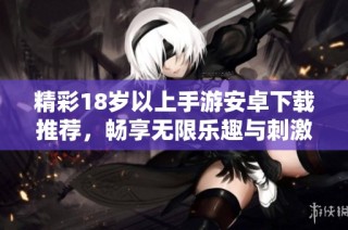 精彩18岁以上手游安卓下载推荐，畅享无限乐趣与刺激体验